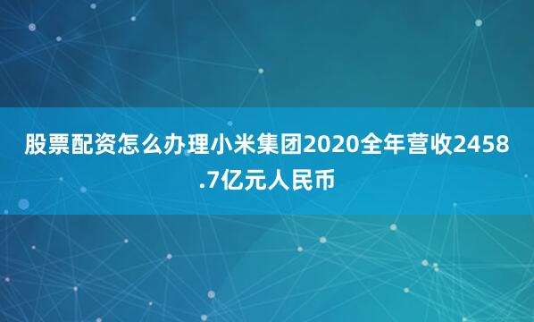 股票配资怎么办理　　小米集团2020全年营收2458.7亿元人民币