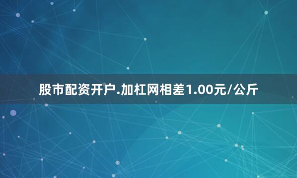 股市配资开户.加杠网相差1.00元/公斤