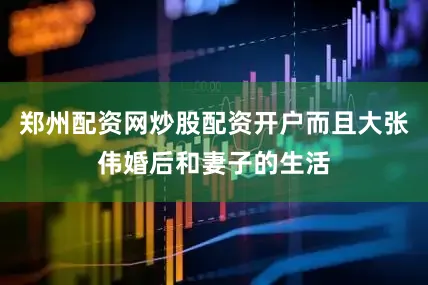 郑州配资网炒股配资开户而且大张伟婚后和妻子的生活