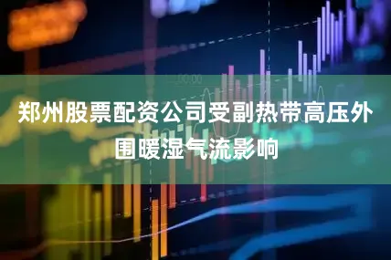 郑州股票配资公司受副热带高压外围暖湿气流影响