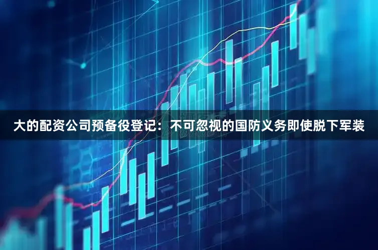 大的配资公司预备役登记：不可忽视的国防义务即使脱下军装