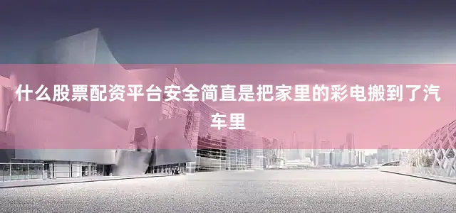 什么股票配资平台安全简直是把家里的彩电搬到了汽车里