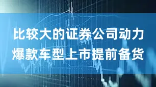 比较大的证券公司动力爆款车型上市提前备货