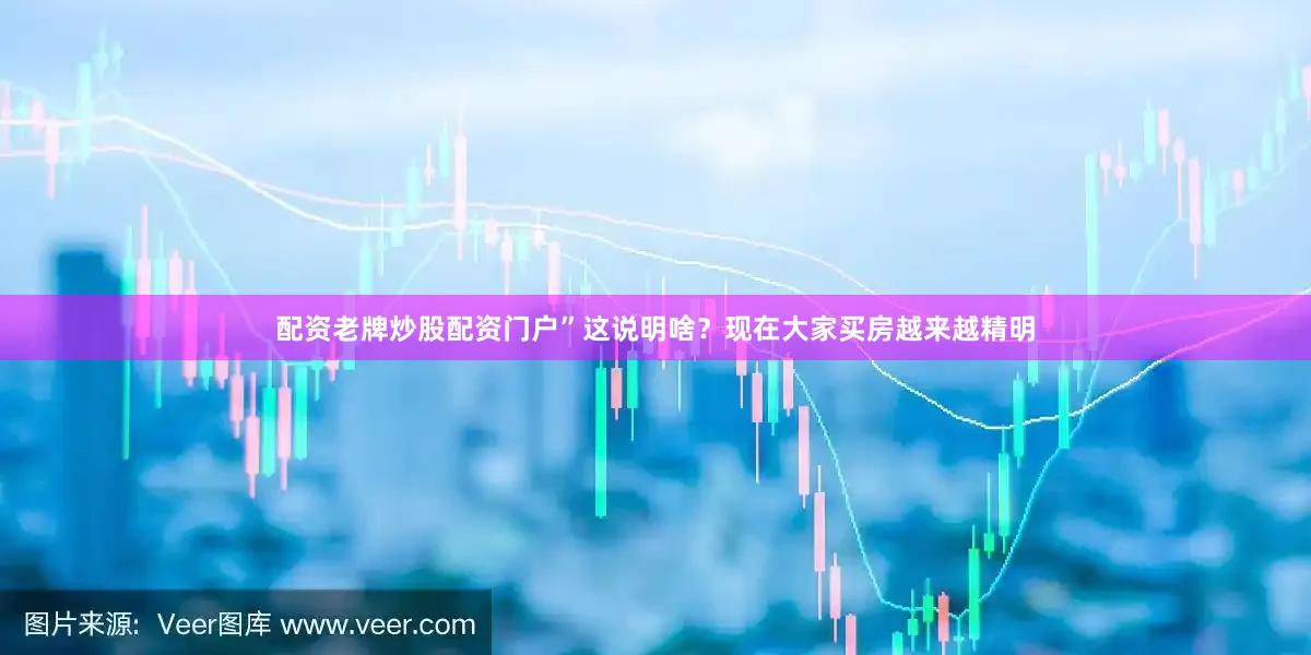 配资老牌炒股配资门户”这说明啥？现在大家买房越来越精明