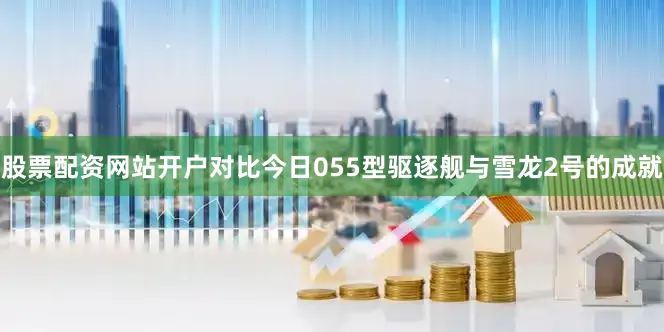 股票配资网站开户对比今日055型驱逐舰与雪龙2号的成就