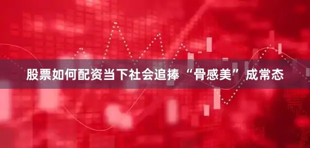 股票如何配资当下社会追捧 “骨感美” 成常态