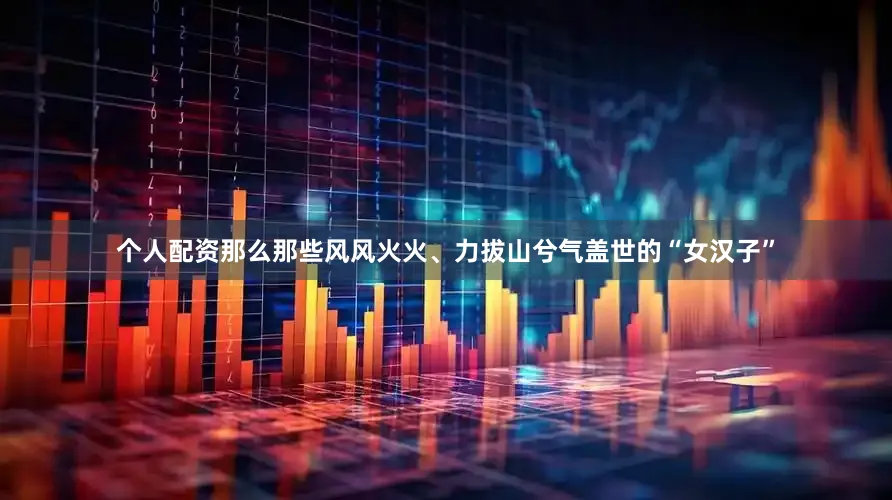 个人配资那么那些风风火火、力拔山兮气盖世的“女汉子”