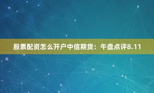 股票配资怎么开户中信期货：午盘点评8.11
