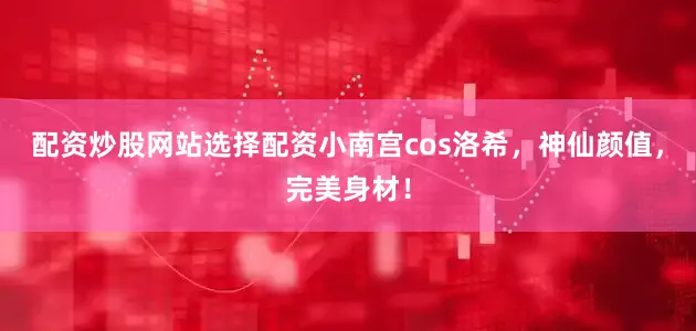 配资炒股网站选择配资小南宫cos洛希，神仙颜值，完美身材！